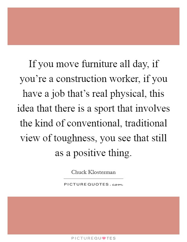 If you move furniture all day, if you're a construction worker, if you have a job that's real physical, this idea that there is a sport that involves the kind of conventional, traditional view of toughness, you see that still as a positive thing. Picture Quote #1