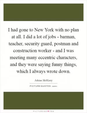 I had gone to New York with no plan at all. I did a lot of jobs - barman, teacher, security guard, postman and construction worker - and I was meeting many eccentric characters, and they were saying funny things, which I always wrote down Picture Quote #1