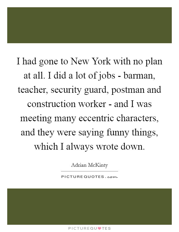 I had gone to New York with no plan at all. I did a lot of jobs - barman, teacher, security guard, postman and construction worker - and I was meeting many eccentric characters, and they were saying funny things, which I always wrote down. Picture Quote #1