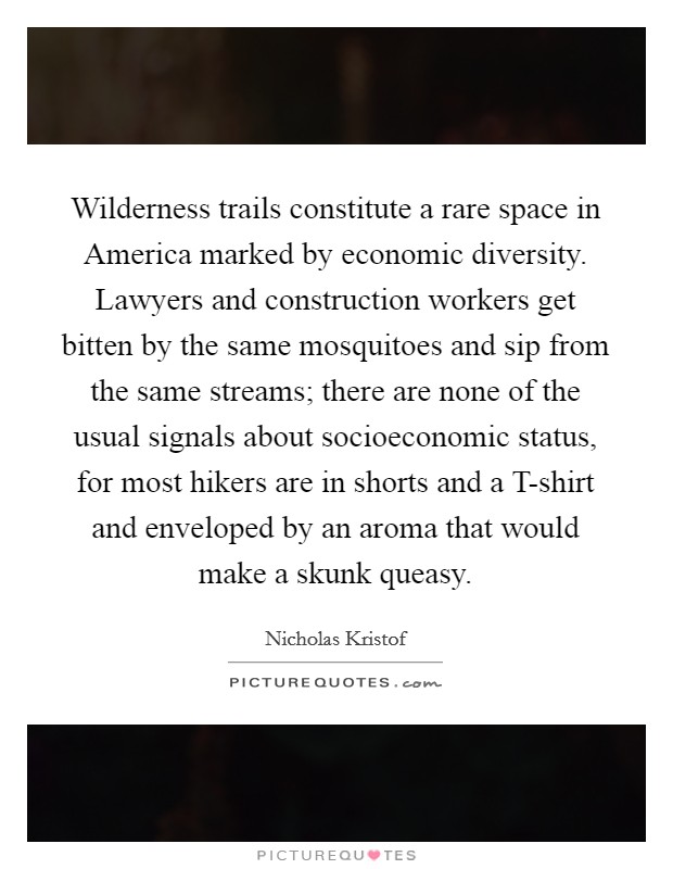 Wilderness trails constitute a rare space in America marked by economic diversity. Lawyers and construction workers get bitten by the same mosquitoes and sip from the same streams; there are none of the usual signals about socioeconomic status, for most hikers are in shorts and a T-shirt and enveloped by an aroma that would make a skunk queasy. Picture Quote #1