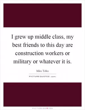I grew up middle class, my best friends to this day are construction workers or military or whatever it is Picture Quote #1
