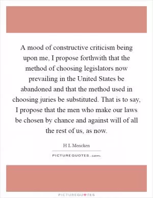 A mood of constructive criticism being upon me, I propose forthwith that the method of choosing legislators now prevailing in the United States be abandoned and that the method used in choosing juries be substituted. That is to say, I propose that the men who make our laws be chosen by chance and against will of all the rest of us, as now Picture Quote #1