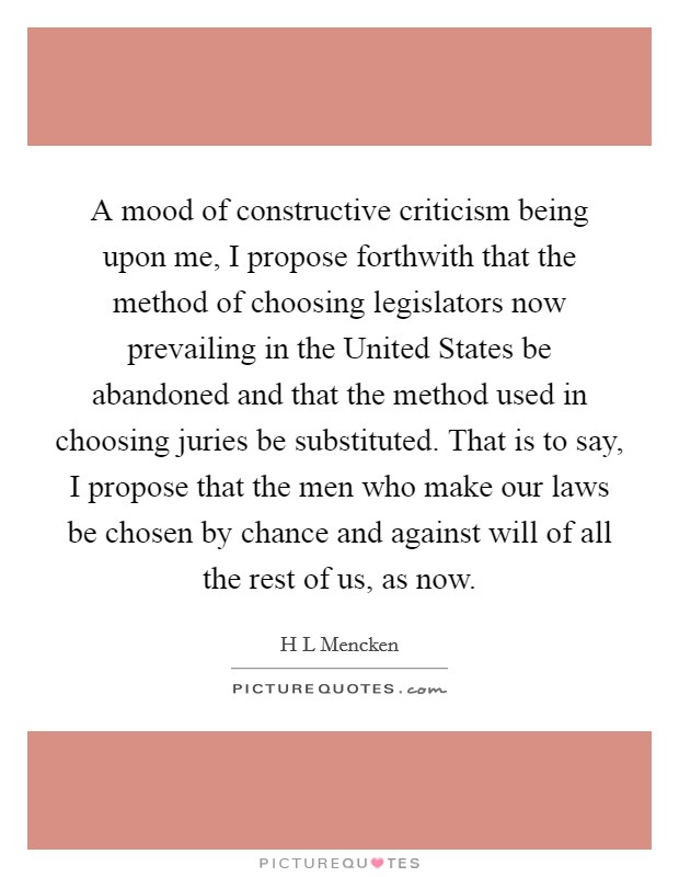 A mood of constructive criticism being upon me, I propose forthwith that the method of choosing legislators now prevailing in the United States be abandoned and that the method used in choosing juries be substituted. That is to say, I propose that the men who make our laws be chosen by chance and against will of all the rest of us, as now. Picture Quote #1