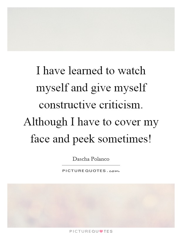 I have learned to watch myself and give myself constructive criticism. Although I have to cover my face and peek sometimes! Picture Quote #1