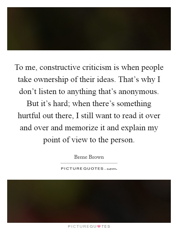 To me, constructive criticism is when people take ownership of their ideas. That's why I don't listen to anything that's anonymous. But it's hard; when there's something hurtful out there, I still want to read it over and over and memorize it and explain my point of view to the person. Picture Quote #1