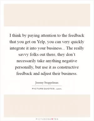 I think by paying attention to the feedback that you get on Yelp, you can very quickly integrate it into your business... The really savvy folks out there, they don’t necessarily take anything negative personally, but use it as constructive feedback and adjust their business Picture Quote #1
