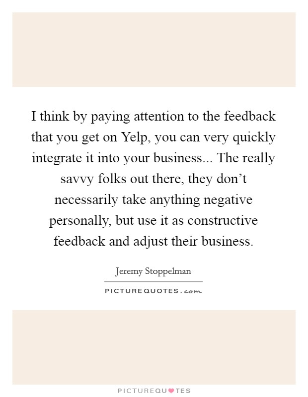 I think by paying attention to the feedback that you get on Yelp, you can very quickly integrate it into your business... The really savvy folks out there, they don't necessarily take anything negative personally, but use it as constructive feedback and adjust their business. Picture Quote #1
