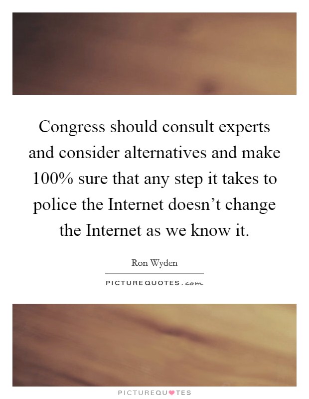 Congress should consult experts and consider alternatives and make 100% sure that any step it takes to police the Internet doesn't change the Internet as we know it. Picture Quote #1