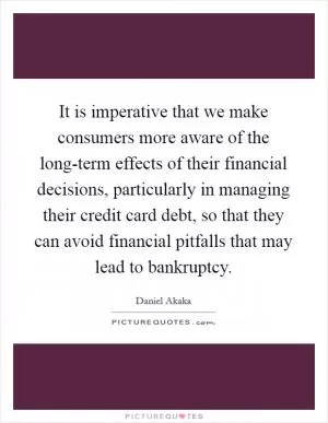 It is imperative that we make consumers more aware of the long-term effects of their financial decisions, particularly in managing their credit card debt, so that they can avoid financial pitfalls that may lead to bankruptcy Picture Quote #1