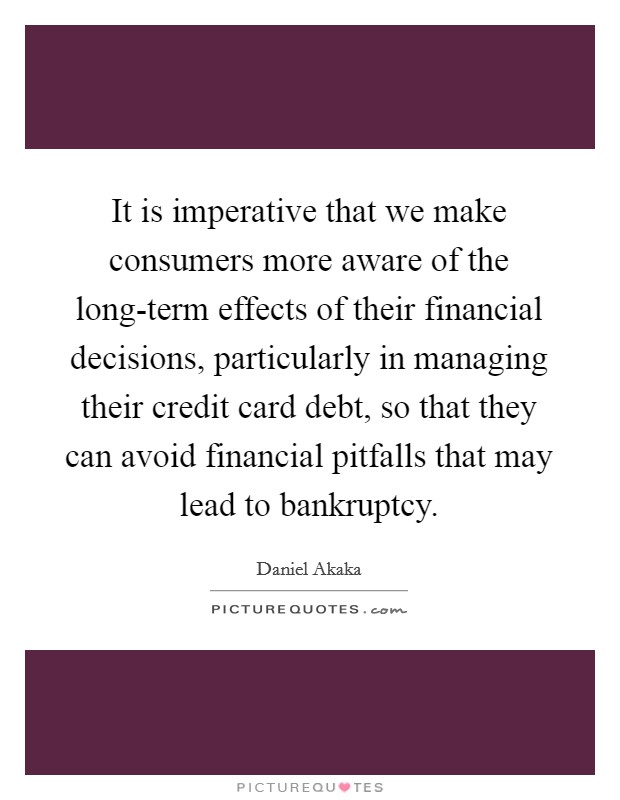 It is imperative that we make consumers more aware of the long-term effects of their financial decisions, particularly in managing their credit card debt, so that they can avoid financial pitfalls that may lead to bankruptcy. Picture Quote #1