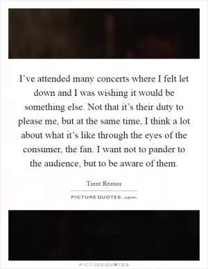 I’ve attended many concerts where I felt let down and I was wishing it would be something else. Not that it’s their duty to please me, but at the same time, I think a lot about what it’s like through the eyes of the consumer, the fan. I want not to pander to the audience, but to be aware of them Picture Quote #1