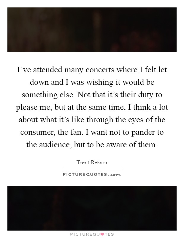 I've attended many concerts where I felt let down and I was wishing it would be something else. Not that it's their duty to please me, but at the same time, I think a lot about what it's like through the eyes of the consumer, the fan. I want not to pander to the audience, but to be aware of them. Picture Quote #1