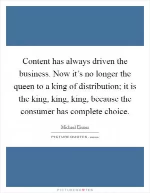 Content has always driven the business. Now it’s no longer the queen to a king of distribution; it is the king, king, king, because the consumer has complete choice Picture Quote #1
