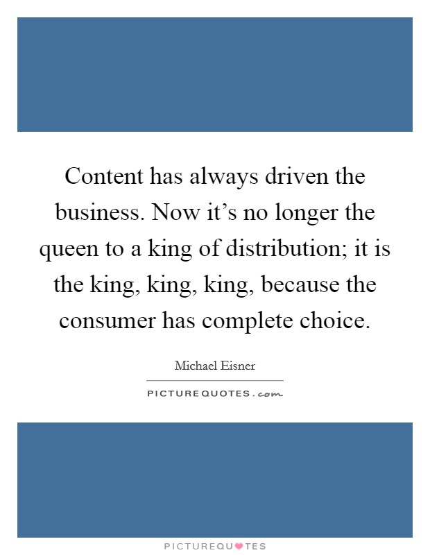 Content has always driven the business. Now it's no longer the queen to a king of distribution; it is the king, king, king, because the consumer has complete choice. Picture Quote #1