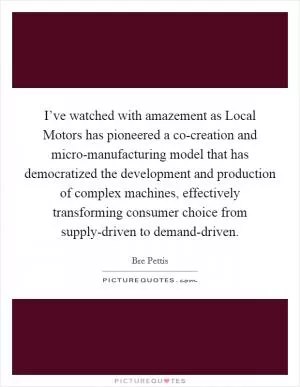 I’ve watched with amazement as Local Motors has pioneered a co-creation and micro-manufacturing model that has democratized the development and production of complex machines, effectively transforming consumer choice from supply-driven to demand-driven Picture Quote #1