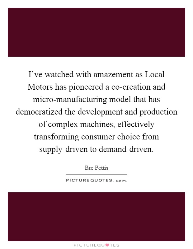I've watched with amazement as Local Motors has pioneered a co-creation and micro-manufacturing model that has democratized the development and production of complex machines, effectively transforming consumer choice from supply-driven to demand-driven. Picture Quote #1