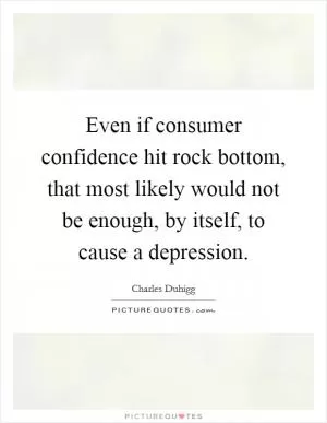 Even if consumer confidence hit rock bottom, that most likely would not be enough, by itself, to cause a depression Picture Quote #1