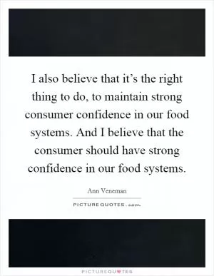 I also believe that it’s the right thing to do, to maintain strong consumer confidence in our food systems. And I believe that the consumer should have strong confidence in our food systems Picture Quote #1