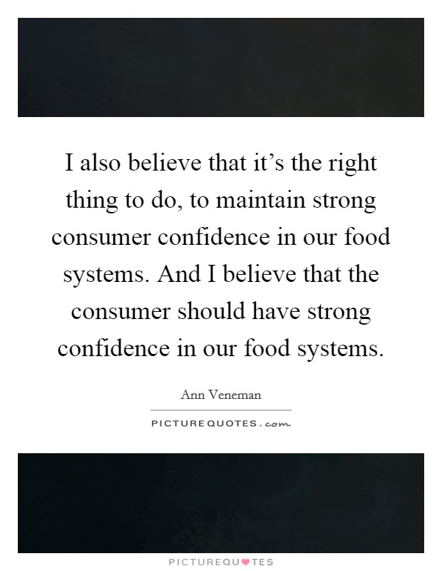 I also believe that it's the right thing to do, to maintain strong consumer confidence in our food systems. And I believe that the consumer should have strong confidence in our food systems. Picture Quote #1