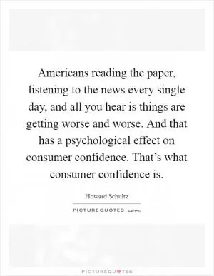 Americans reading the paper, listening to the news every single day, and all you hear is things are getting worse and worse. And that has a psychological effect on consumer confidence. That’s what consumer confidence is Picture Quote #1