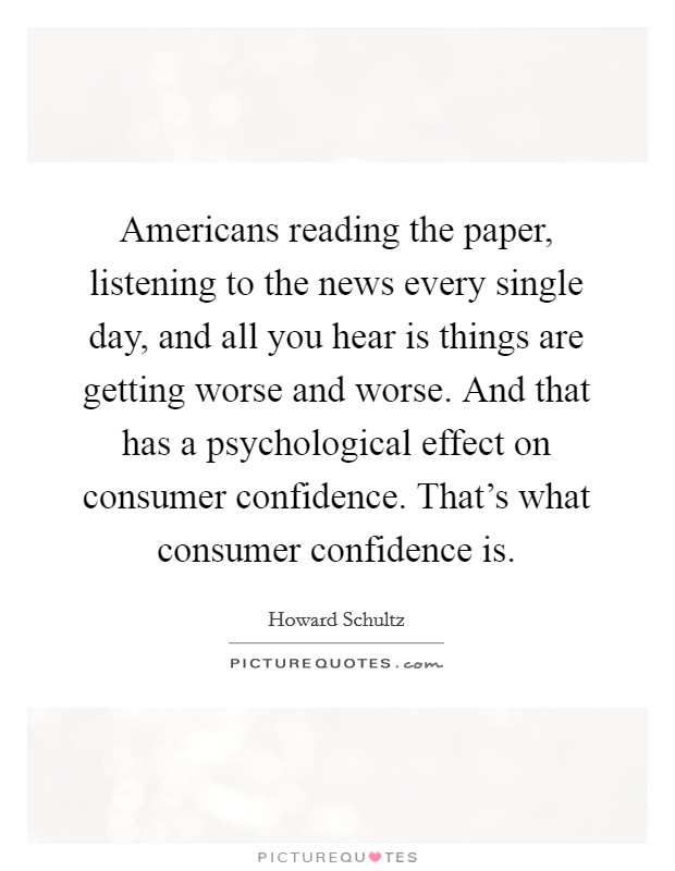 Americans reading the paper, listening to the news every single day, and all you hear is things are getting worse and worse. And that has a psychological effect on consumer confidence. That's what consumer confidence is. Picture Quote #1