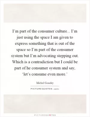 I’m part of the consumer culture... I’m just using the space I am given to express something that is out of the space so I’m part of the consumer system but I’m advocating stepping out. Which is a contradiction but I could be part of he consumer system and say, ‘let’s consume even more.’ Picture Quote #1