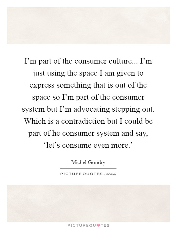 I'm part of the consumer culture... I'm just using the space I am given to express something that is out of the space so I'm part of the consumer system but I'm advocating stepping out. Which is a contradiction but I could be part of he consumer system and say, ‘let's consume even more.' Picture Quote #1