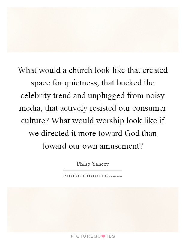 What would a church look like that created space for quietness, that bucked the celebrity trend and unplugged from noisy media, that actively resisted our consumer culture? What would worship look like if we directed it more toward God than toward our own amusement? Picture Quote #1
