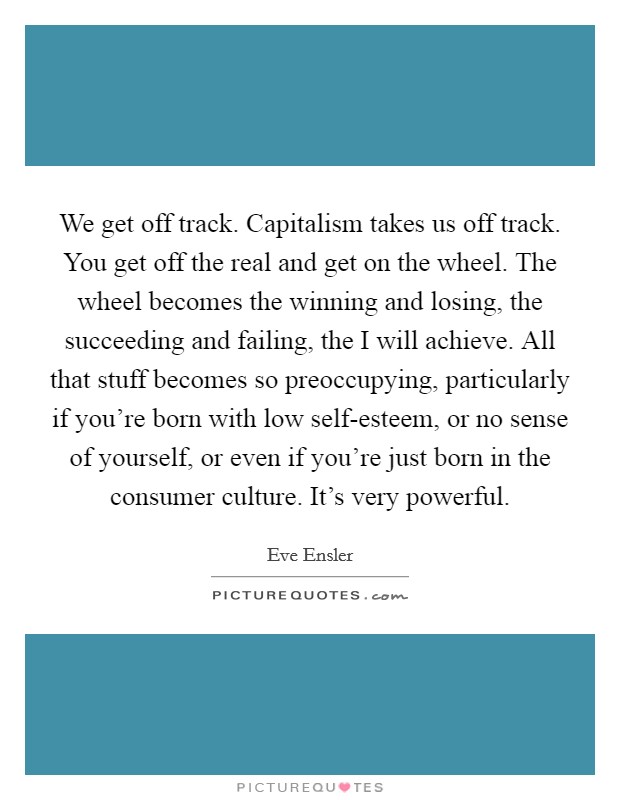 We get off track. Capitalism takes us off track. You get off the real and get on the wheel. The wheel becomes the winning and losing, the succeeding and failing, the I will achieve. All that stuff becomes so preoccupying, particularly if you're born with low self-esteem, or no sense of yourself, or even if you're just born in the consumer culture. It's very powerful. Picture Quote #1