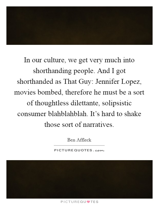 In our culture, we get very much into shorthanding people. And I got shorthanded as That Guy: Jennifer Lopez, movies bombed, therefore he must be a sort of thoughtless dilettante, solipsistic consumer blahblahblah. It's hard to shake those sort of narratives. Picture Quote #1