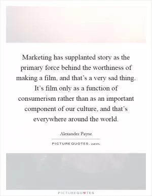 Marketing has supplanted story as the primary force behind the worthiness of making a film, and that’s a very sad thing. It’s film only as a function of consumerism rather than as an important component of our culture, and that’s everywhere around the world Picture Quote #1