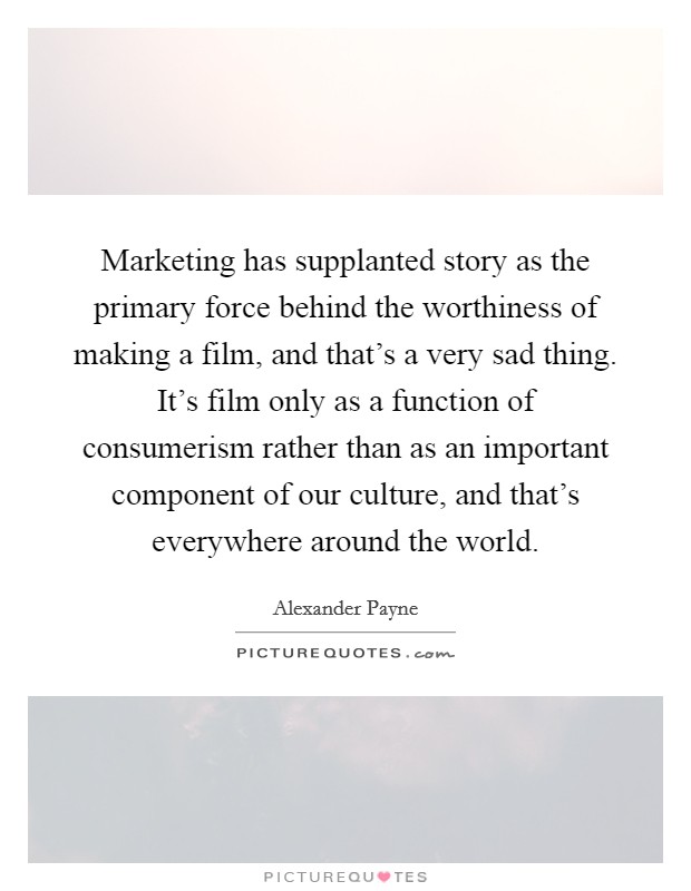Marketing has supplanted story as the primary force behind the worthiness of making a film, and that's a very sad thing. It's film only as a function of consumerism rather than as an important component of our culture, and that's everywhere around the world. Picture Quote #1