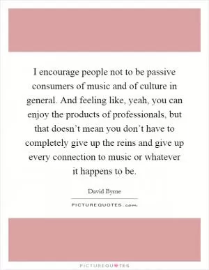 I encourage people not to be passive consumers of music and of culture in general. And feeling like, yeah, you can enjoy the products of professionals, but that doesn’t mean you don’t have to completely give up the reins and give up every connection to music or whatever it happens to be Picture Quote #1