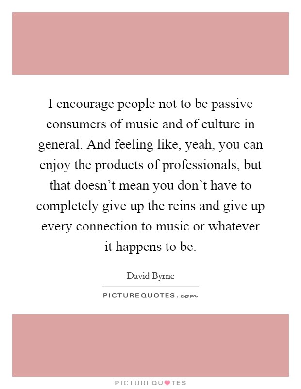 I encourage people not to be passive consumers of music and of culture in general. And feeling like, yeah, you can enjoy the products of professionals, but that doesn't mean you don't have to completely give up the reins and give up every connection to music or whatever it happens to be. Picture Quote #1