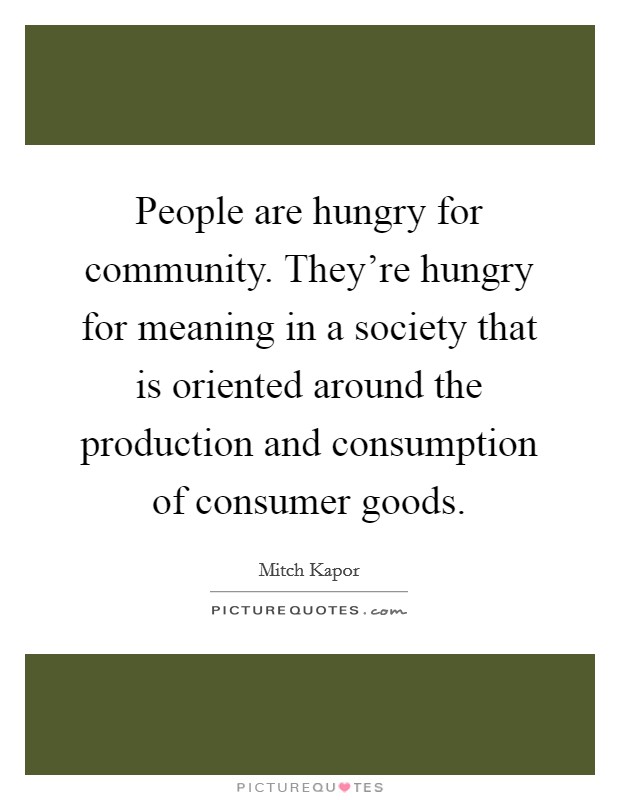 People are hungry for community. They're hungry for meaning in a society that is oriented around the production and consumption of consumer goods. Picture Quote #1