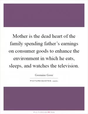 Mother is the dead heart of the family spending father’s earnings on consumer goods to enhance the environment in which he eats, sleeps, and watches the television Picture Quote #1