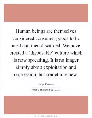 Human beings are themselves considered consumer goods to be used and then discarded. We have created a ‘disposable’ culture which is now spreading. It is no longer simply about exploitation and oppression, but something new Picture Quote #1