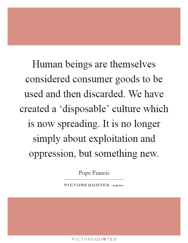 Human beings are themselves considered consumer goods to be used and then discarded. We have created a ‘disposable' culture which is now spreading. It is no longer simply about exploitation and oppression, but something new. Picture Quote #1