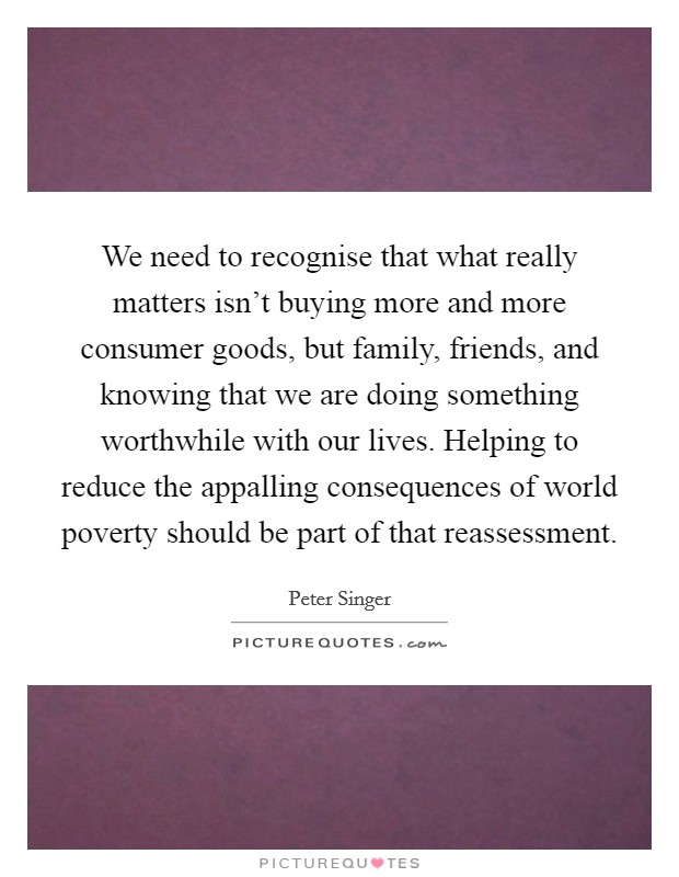 We need to recognise that what really matters isn't buying more and more consumer goods, but family, friends, and knowing that we are doing something worthwhile with our lives. Helping to reduce the appalling consequences of world poverty should be part of that reassessment. Picture Quote #1