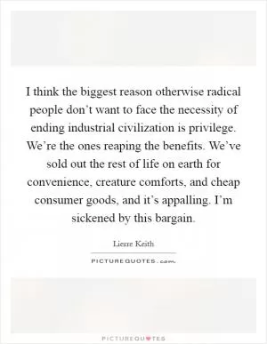 I think the biggest reason otherwise radical people don’t want to face the necessity of ending industrial civilization is privilege. We’re the ones reaping the benefits. We’ve sold out the rest of life on earth for convenience, creature comforts, and cheap consumer goods, and it’s appalling. I’m sickened by this bargain Picture Quote #1