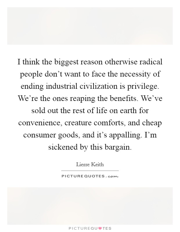 I think the biggest reason otherwise radical people don't want to face the necessity of ending industrial civilization is privilege. We're the ones reaping the benefits. We've sold out the rest of life on earth for convenience, creature comforts, and cheap consumer goods, and it's appalling. I'm sickened by this bargain. Picture Quote #1
