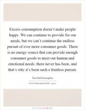 Excess consumption doesn’t make people happy. We can continue to provide for our needs, but we can’t continue the endless pursuit of ever more consumer goods. There is no energy source that can provide enough consumer goods to meet our human and emotional needs; there never has been, and that’s why it’s been such a fruitless pursuit Picture Quote #1