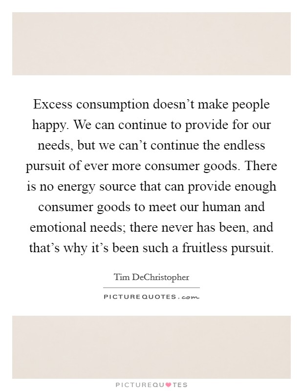 Excess consumption doesn't make people happy. We can continue to provide for our needs, but we can't continue the endless pursuit of ever more consumer goods. There is no energy source that can provide enough consumer goods to meet our human and emotional needs; there never has been, and that's why it's been such a fruitless pursuit. Picture Quote #1