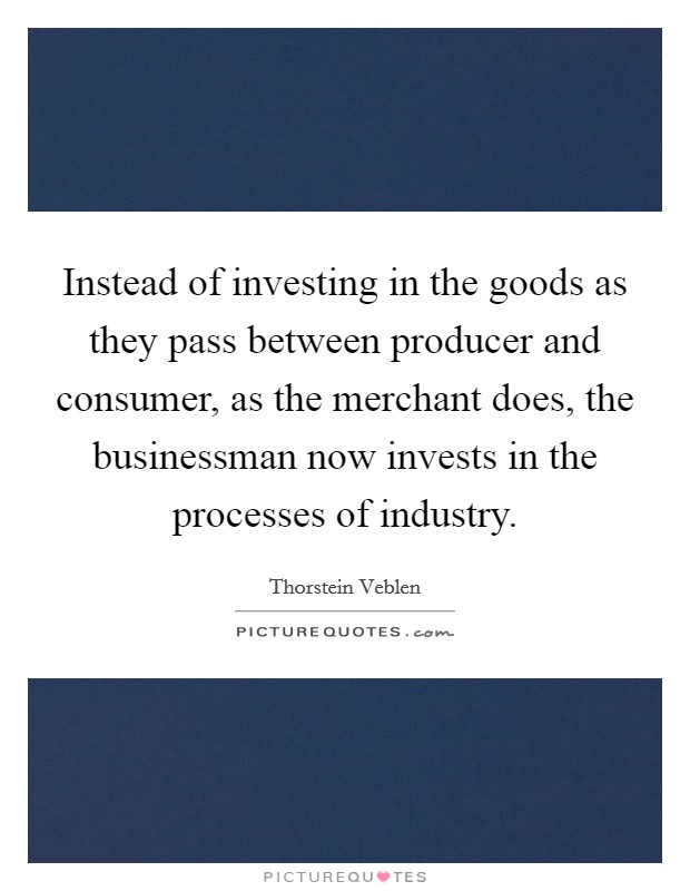Instead of investing in the goods as they pass between producer and consumer, as the merchant does, the businessman now invests in the processes of industry. Picture Quote #1