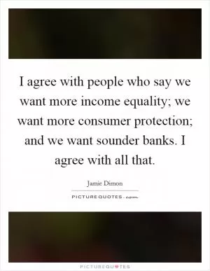 I agree with people who say we want more income equality; we want more consumer protection; and we want sounder banks. I agree with all that Picture Quote #1