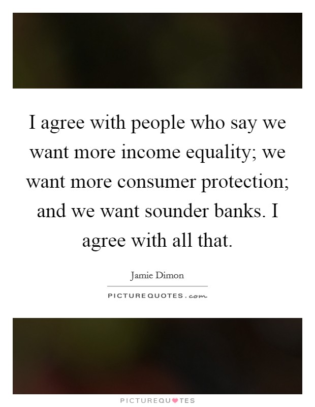 I agree with people who say we want more income equality; we want more consumer protection; and we want sounder banks. I agree with all that. Picture Quote #1