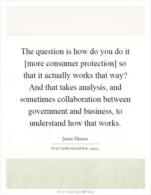 The question is how do you do it [more consumer protection] so that it actually works that way? And that takes analysis, and sometimes collaboration between government and business, to understand how that works Picture Quote #1