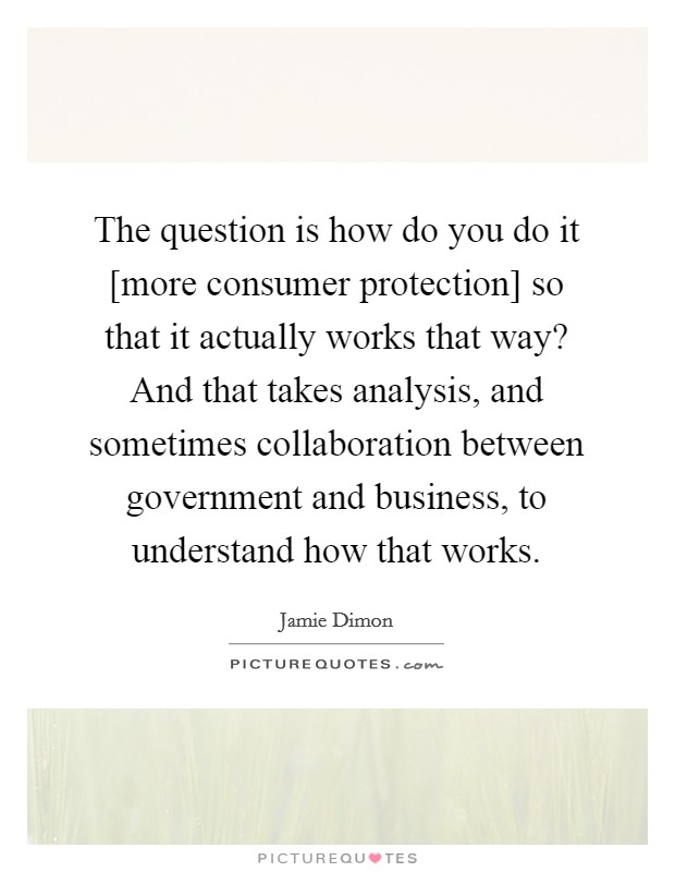 The question is how do you do it [more consumer protection] so that it actually works that way? And that takes analysis, and sometimes collaboration between government and business, to understand how that works. Picture Quote #1