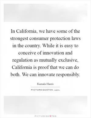 In California, we have some of the strongest consumer protection laws in the country. While it is easy to conceive of innovation and regulation as mutually exclusive, California is proof that we can do both. We can innovate responsibly Picture Quote #1