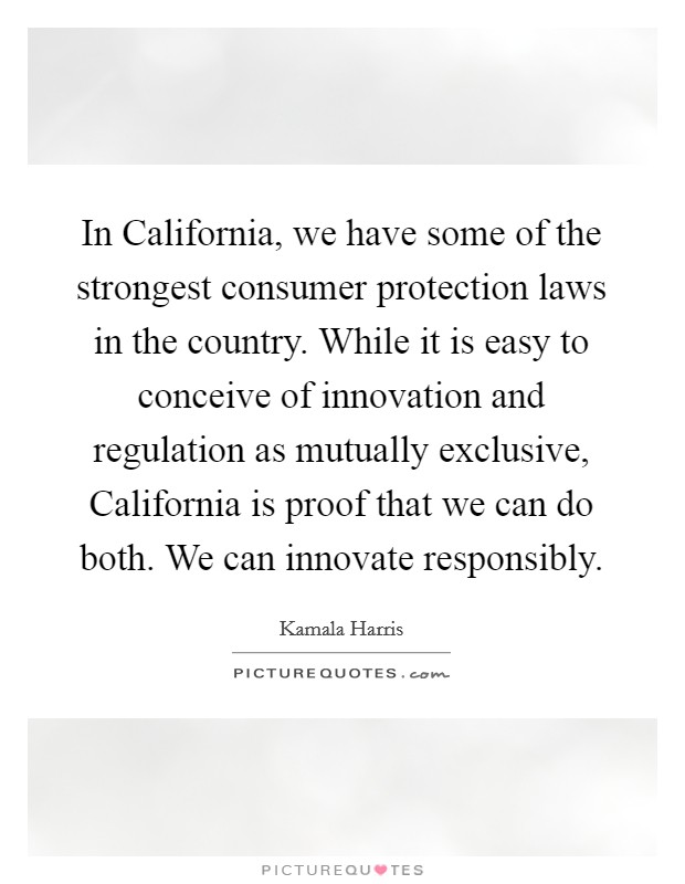 In California, we have some of the strongest consumer protection laws in the country. While it is easy to conceive of innovation and regulation as mutually exclusive, California is proof that we can do both. We can innovate responsibly. Picture Quote #1